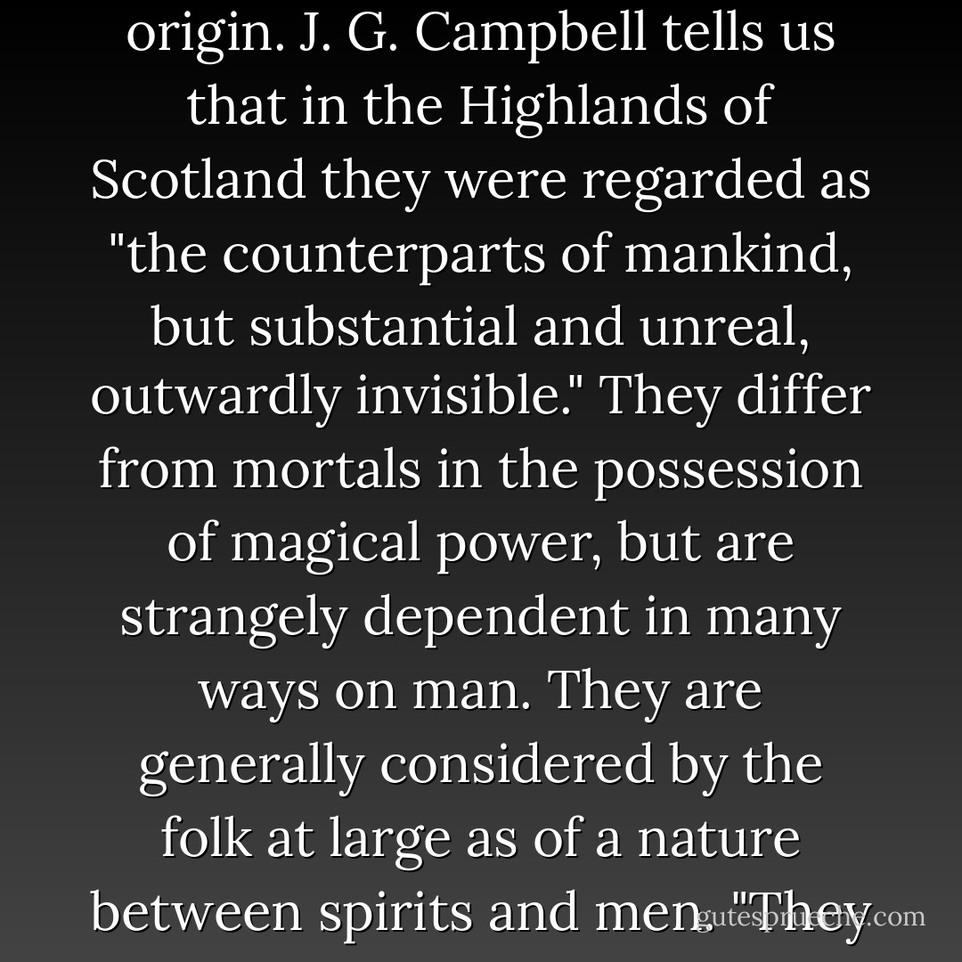 Some discussion of the nature and temperament of the fairies is necessary in view of its possible bearing on their origin. J. G. Campbell tells us that in the Highlands of Scotland they were regarded as "the counterparts of mankind, but substantial and unreal, outwardly invisible." They differ from mortals in the possession of magical power, but are strangely dependent in many ways on man. They are generally considered by the folk at large as of a nature between spirits and men. "They are," says Wentz, "a distinct race between our own and that of spirits. - Lewis Spence