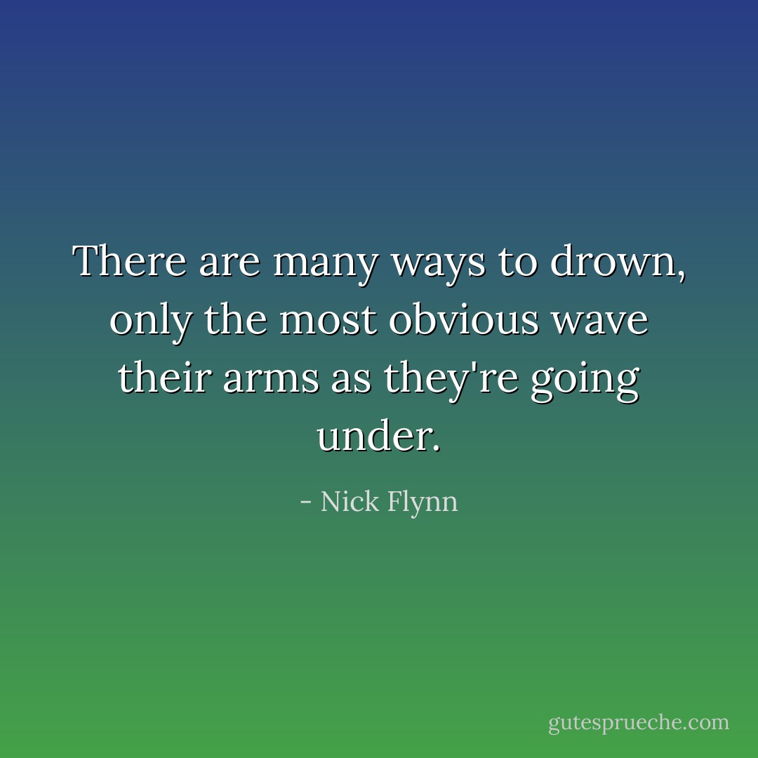 There are many ways to drown, only the most obvious wave their arms as they're going under. - Nick Flynn