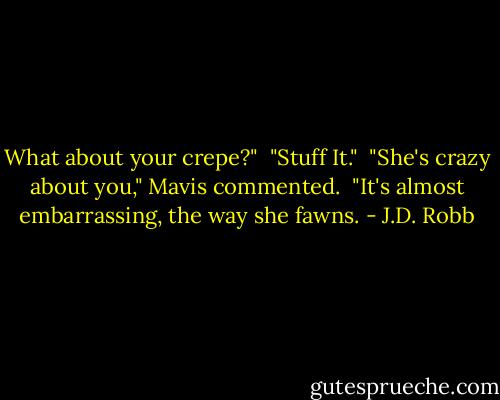What about your crepe?"<br /><br />"Stuff It."<br /><br />"She's crazy about you," Mavis commented.<br /><br />"It's almost embarrassing, the way she fawns. - J.D. Robb