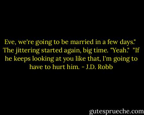 Eve, we're going to be married in a few days."<br /><br />The jittering started again, big time. "Yeah."<br /><br />"If he keeps looking at you like that, I'm going to have to hurt him. - J.D. Robb