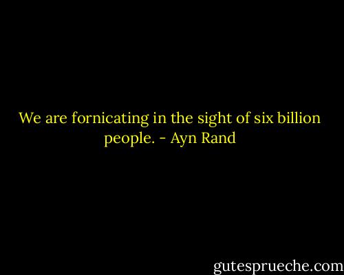 We are fornicating in the sight of six billion people. - Ayn Rand