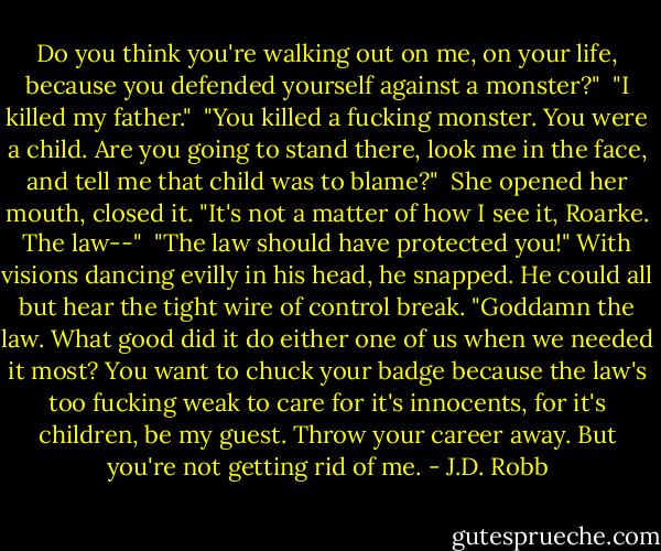 Do you think you're walking out on me, on your life, because you defended yourself against a monster?"<br /><br />"I killed my father."<br /><br />"You killed a fucking monster. You were a child. Are you going to stand there, look me in the face, and tell me that child was to blame?"<br /><br />She opened her mouth, closed it. "It's not a matter of how I see it, Roarke. The law--"<br /><br />"The law should have protected you!" With visions dancing evilly in his head, he snapped. He could all but hear the tight wire of control break. "Goddamn the law. What good did it do either one of us when we needed it most? You want to chuck your badge because the law's too fucking weak to care for it's innocents, for it's children, be my guest. Throw your career away. But you're not getting rid of me. - J.D. Robb