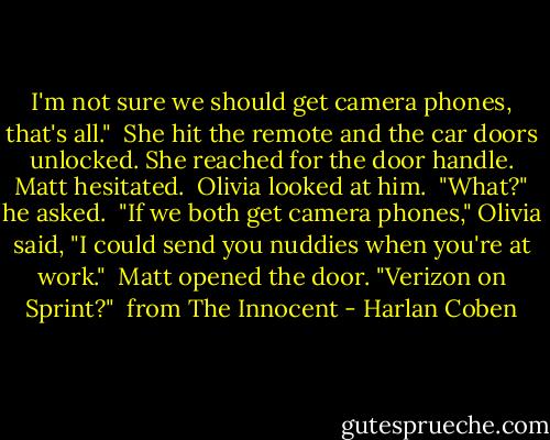 I'm not sure we should get camera phones, that's all."<br /><br />She hit the remote and the car doors unlocked. She reached for the door handle. Matt hesitated.<br /><br />Olivia looked at him.<br /><br />"What?" he asked.<br /><br />"If we both get camera phones," Olivia said, "I could send you nuddies when you're at work."<br /><br />Matt opened the door. "Verizon on Sprint?"<br /><br />from The Innocent - Harlan Coben