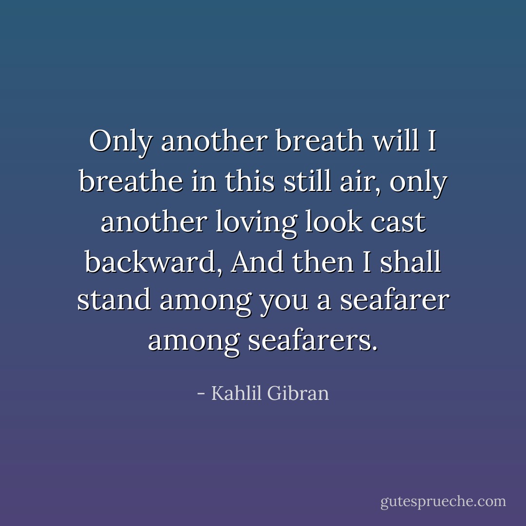 Only another breath will I breathe in this still air, only another loving look cast backward, And then I shall stand among you a seafarer among seafarers. - Kahlil Gibran