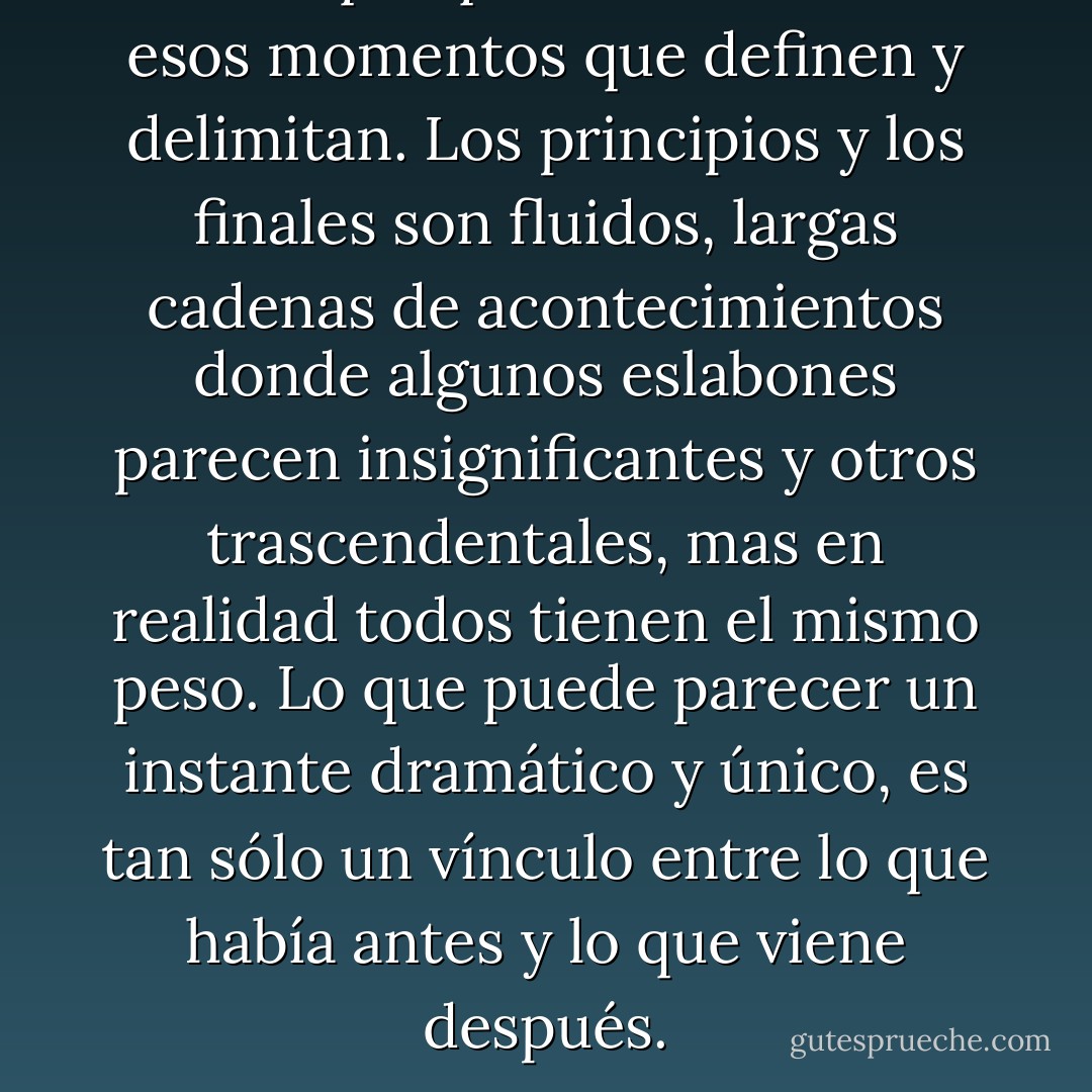 Creo que quizás no existen esos momentos que definen y delimitan. Los principios y los finales son fluidos, largas cadenas de acontecimientos donde algunos eslabones parecen insignificantes y otros trascendentales, mas en realidad todos tienen el mismo peso. Lo que puede parecer un instante dramático y único, es tan sólo un vínculo entre lo que había antes y lo que viene después. - Linda Olsson