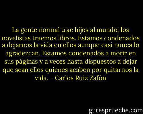 La gente normal trae hijos al mundo; los novelistas traemos libros. Estamos condenados a dejarnos la vida en ellos aunque casi nunca lo agradezcan. Estamos condenados a morir en sus páginas y a veces hasta dispuestos a dejar que sean ellos quienes acaben por quitarnos la vida. - Carlos Ruiz Zafón