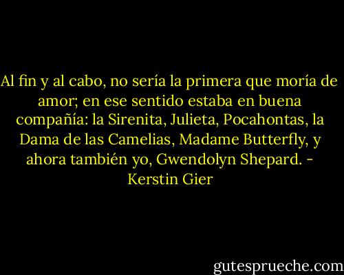 Al fin y al cabo, no sería la primera que moría de amor; en ese sentido estaba en buena compañía: la Sirenita, Julieta, Pocahontas, la Dama de las Camelias, Madame Butterfly, y ahora también yo, Gwendolyn Shepard. - Kerstin Gier