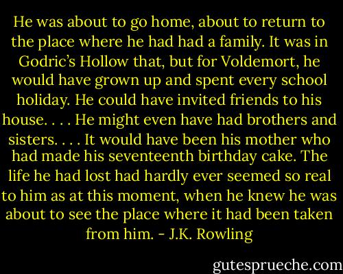 He was about to go home, about to return to the place where he had had a family. It was in Godric’s Hollow that, but for Voldemort, he would have grown up and spent every school holiday. He could have invited friends to his house. . . . He might even have had brothers and sisters. . . . It would have been his mother who had made his seventeenth birthday cake. The life he had lost had hardly ever seemed so real to him as at this moment, when he knew he was about to see the place where it had been taken from him. - J.K. Rowling