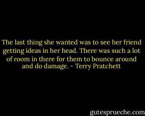 The last thing she wanted was to see her friend getting ideas in her head. There was such a lot of room in there for them to bounce around and do damage. - Terry Pratchett