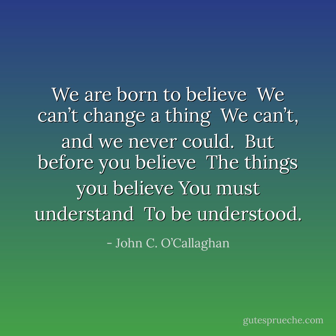 We are born to believe <br />We can’t change a thing <br />We can’t, and we never could. <br />But before you believe <br />The things you believe<br />You must understand <br />To be understood. - John C. O’Callaghan