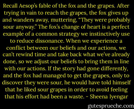 Recall Aesop’s fable of the fox and the grapes. After trying in vain to reach the grapes, the fox gives up and wanders away, muttering, “They were probably sour anyway.” The fox’s change of heart is a perfect example of a common strategy we instinctively use to reduce dissonance. When we experience a conflict between our beliefs and our actions, we can’t rewind time and take back what we’ve already done, so we adjust our beliefs to bring them in line with our actions. If the story had gone differently, and the fox had managed to get the grapes, only to discover they were sour, he would have told himself that he liked sour grapes in order to avoid feeling that his effort had been a waste. - Sheena Iyengar