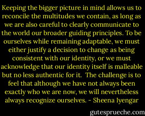 Keeping the bigger picture in mind allows us to reconcile the multitudes we contain, as long as we are also careful to clearly communicate to the world our broader guiding principles. To be ourselves while remaining adaptable, we must either justify a decision to change as being consistent with our identity, or we must acknowledge that our identity itself is malleable but no less authentic for it. <br />The challenge is to feel that although we have not always been exactly who we are now, we will nevertheless always recognize ourselves. - Sheena Iyengar