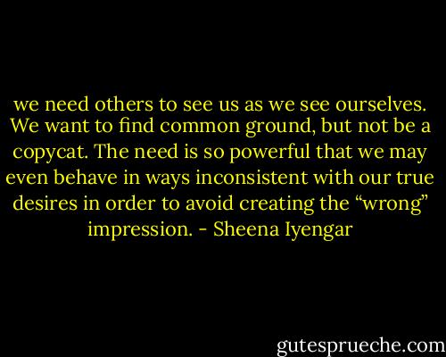 we need others to see us as we see ourselves. We want to find common ground, but not be a copycat. The need is so powerful that we may even behave in ways inconsistent with our true desires in order to avoid creating the “wrong” impression. - Sheena Iyengar