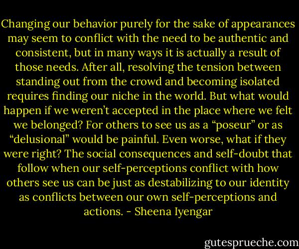 Changing our behavior purely for the sake of appearances may seem to conflict with the need to be authentic and consistent, but in many ways it is actually a result of those needs. After all, resolving the tension between standing out from the crowd and becoming isolated requires finding our niche in the world. But what would happen if we weren’t accepted in the place where we felt we belonged? For others to see us as a “poseur” or as “delusional” would be painful. Even worse, what if they were right? The social consequences and self-doubt that follow when our self-perceptions conflict with how others see us can be just as destabilizing to our identity as conflicts between our own self-perceptions and actions. - Sheena Iyengar