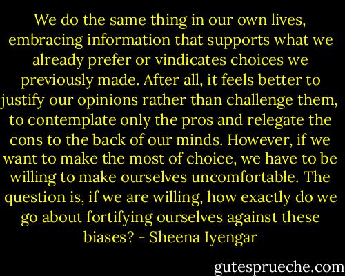 We do the same thing in our own lives, embracing information that supports what we already prefer or vindicates choices we previously made.<br />After all, it feels better to justify our opinions rather than challenge them, to contemplate only the pros and relegate the cons to the back of our minds. However, if we want to make the most of choice, we have to be willing to make ourselves uncomfortable. The question is, if we are willing, how exactly do we go about fortifying ourselves against these biases? - Sheena Iyengar