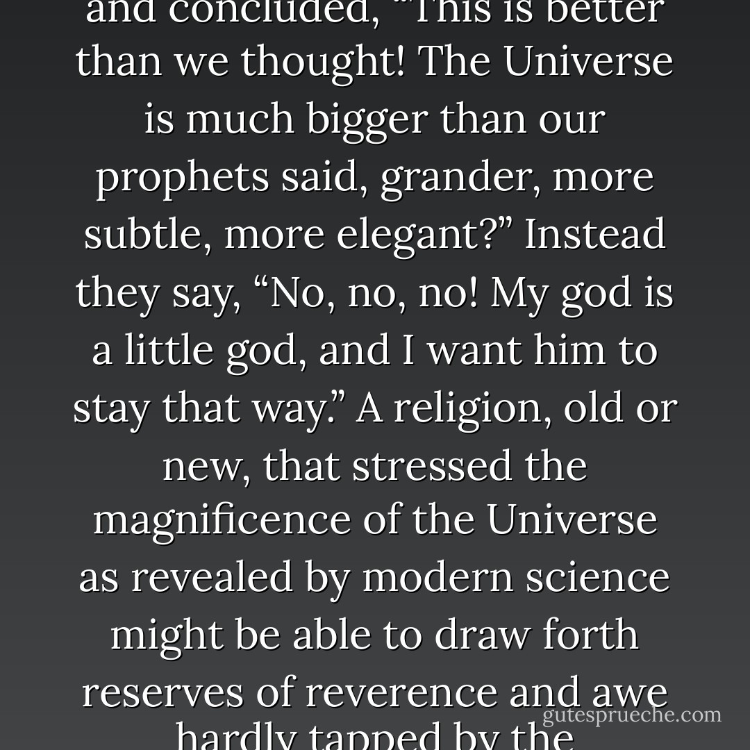 How is it that hardly any major religion has looked at science and concluded, “This is better than we thought! The Universe is much bigger than our prophets said, grander, more subtle, more elegant?” Instead they say, “No, no, no! My god is a little god, and I want him to stay that way.” A religion, old or new, that stressed the magnificence of the Universe as revealed by modern science might be able to draw forth reserves of reverence and awe hardly tapped by the conventional faiths. - Carl Sagan