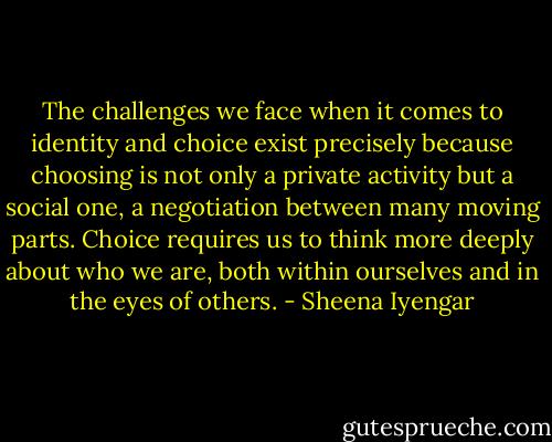 The challenges we face when it comes to identity and choice exist precisely because choosing is not only a private activity but a social one, a negotiation between many moving parts. Choice requires us to think more deeply about who we are, both within ourselves and in the eyes of others. - Sheena Iyengar