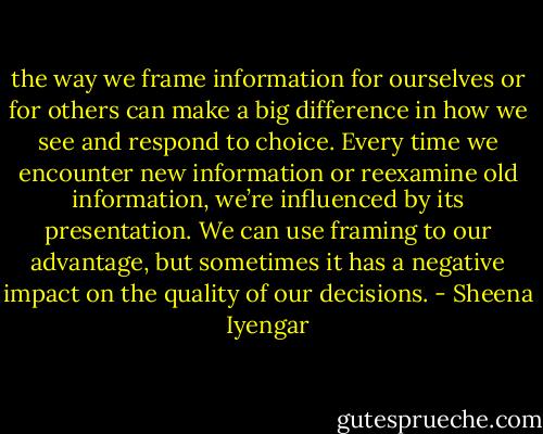 the way we frame information for ourselves or for others can make a big difference in how we see and respond to choice. Every time we encounter new information or reexamine old information, we’re influenced by its presentation. We can use framing to our advantage, but sometimes it has a negative impact on the quality of our decisions. - Sheena Iyengar