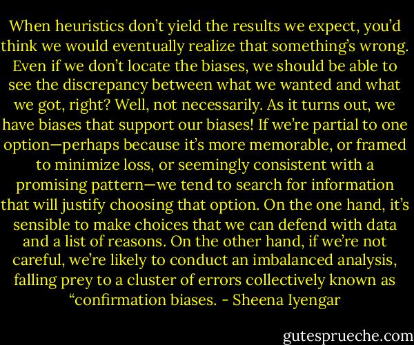 When heuristics don’t yield the results we expect, you’d think we would eventually realize that something’s wrong. Even if we don’t locate the biases, we should be able to see the discrepancy between what we wanted and what we got, right? Well, not necessarily. As it turns out, we have biases that support our biases! If we’re partial to one option—perhaps because it’s more memorable, or framed to minimize loss, or seemingly consistent with a promising pattern—we tend to search for information that will justify choosing that option. On the one hand, it’s sensible to make choices that we can defend with data and a list of reasons. On the other hand, if we’re not careful, we’re likely to conduct an imbalanced analysis, falling prey to a cluster of errors collectively known as “confirmation biases. - Sheena Iyengar