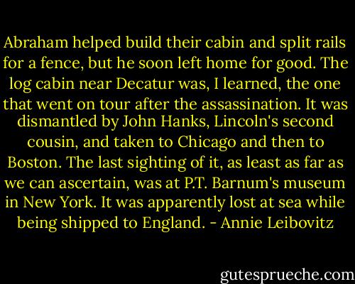Abraham helped build their cabin and split rails for a fence, but he soon left home for good. The log cabin near Decatur was, I learned, the one that went on tour after the assassination. It was dismantled by John Hanks, Lincoln's second cousin, and taken to Chicago and then to Boston. The last sighting of it, as least as far as we can ascertain, was at P.T. Barnum's museum in New York. It was apparently lost at sea while being shipped to England. - Annie Leibovitz