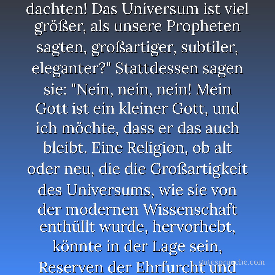 Wie kommt es, dass kaum eine der großen Religionen die Wissenschaft betrachtet hat und zu dem Schluss gekommen ist: "Das ist besser, als wir dachten! Das Universum ist viel größer, als unsere Propheten sagten, großartiger, subtiler, eleganter?" Stattdessen sagen sie: "Nein, nein, nein! Mein Gott ist ein kleiner Gott, und ich möchte, dass er das auch bleibt. Eine Religion, ob alt oder neu, die die Großartigkeit des Universums, wie sie von der modernen Wissenschaft enthüllt wurde, hervorhebt, könnte in der Lage sein, Reserven der Ehrfurcht und des Staunens zu wecken, die von den herkömmlichen Religionen kaum genutzt werden. - Carl Sagan<