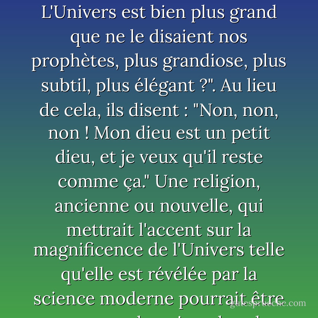 Comment se fait-il que pratiquement aucune religion majeure n'ait regardé la science et conclu : "C'est mieux que ce que nous pensions ! L'Univers est bien plus grand que ne le disaient nos prophètes, plus grandiose, plus subtil, plus élégant ?". Au lieu de cela, ils disent : "Non, non, non ! Mon dieu est un petit dieu, et je veux qu'il reste comme ça." Une religion, ancienne ou nouvelle, qui mettrait l'accent sur la magnificence de l'Univers telle qu'elle est révélée par la science moderne pourrait être en mesure de puiser dans les réserves de révérence et de crainte à peine exploitées par les croyances conventionnelles. - Carl Sagan