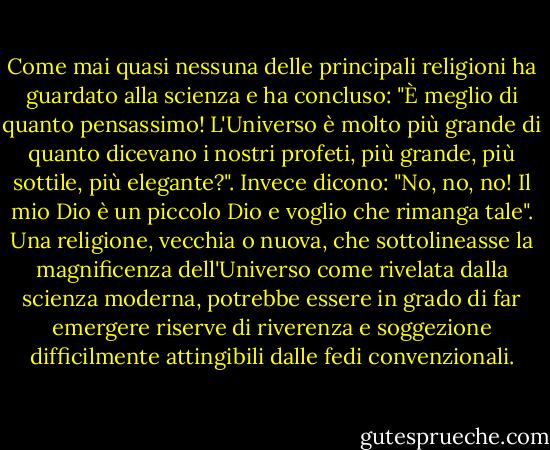 Come mai quasi nessuna delle principali religioni ha guardato alla scienza e ha concluso: "È meglio di quanto pensassimo! L'Universo è molto più grande di quanto dicevano i nostri profeti, più grande, più sottile, più elegante?". Invece dicono: "No, no, no! Il mio Dio è un piccolo Dio e voglio che rimanga tale". Una religione, vecchia o nuova, che sottolineasse la magnificenza dell'Universo come rivelata dalla scienza moderna, potrebbe essere in grado di far emergere riserve di riverenza e soggezione difficilmente attingibili dalle fedi convenzionali. - Carl Sagan
