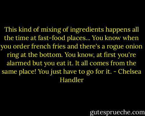 This kind of mixing of ingredients happens all the time at fast-food places... You know when you order french fries and there's a rogue onion ring at the bottom. You know, at first you're alarmed but you eat it. It all comes from the same place! You just have to go for it. - Chelsea Handler
