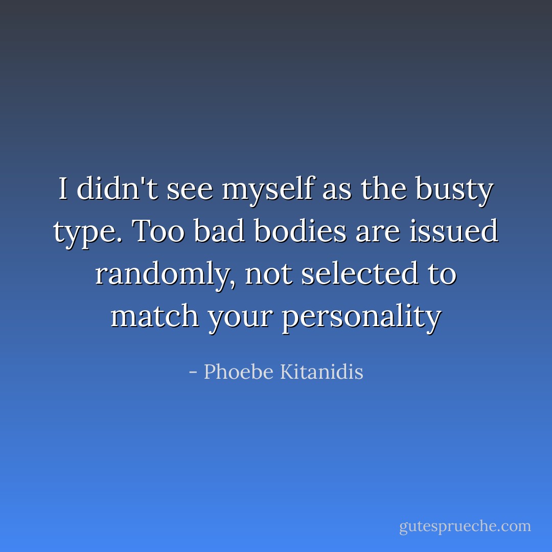 I didn't see myself as the busty type. Too bad bodies are issued randomly, not selected to match your personality - Phoebe Kitanidis