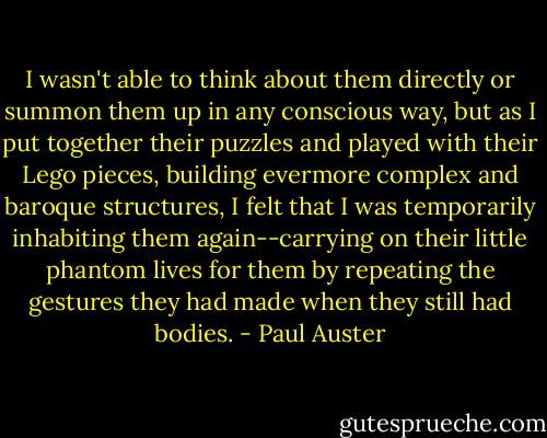 I wasn't able to think about them directly or summon them up in any conscious way, but as I put together their puzzles and played with their Lego pieces, building evermore complex and baroque structures, I felt that I was temporarily inhabiting them again--carrying on their little phantom lives for them by repeating the gestures they had made when they still had bodies. - Paul Auster