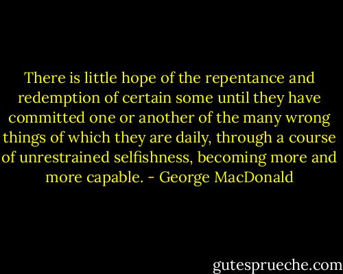 There is little hope of the repentance and redemption of certain some until they have committed one or another of the many wrong things of which they are daily, through a course of unrestrained selfishness, becoming more and more capable. - George MacDonald