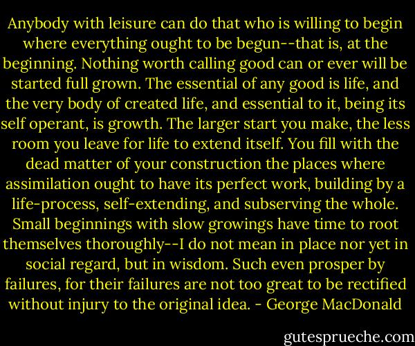 Anybody with leisure can do that who is willing to begin where everything ought to be begun--that is, at the beginning. Nothing worth calling good can or ever will be started full grown. The essential of any good is life, and the very body of created life, and essential to it, being its self operant, is growth. The larger start you make, the less room you leave for life to extend itself. You fill with the dead matter of your construction the places where assimilation ought to have its perfect work, building by a life-process, self-extending, and subserving the whole. Small beginnings with slow growings have time to root themselves thoroughly--I do not mean in place nor yet in social regard, but in wisdom. Such even prosper by failures, for their failures are not too great to be rectified without injury to the original idea. - George MacDonald