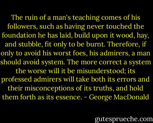 The ruin of a man's teaching comes of his followers, such as having never touched the foundation he has laid, build upon it wood, hay, and stubble, fit only to be burnt. Therefore, if only to avoid his worst foes, his admirers, a man should avoid system. The more correct a system the worse will it be misunderstood; its professed admirers will take both its errors and their misconceptions of its truths, and hold them forth as its essence. - George MacDonald