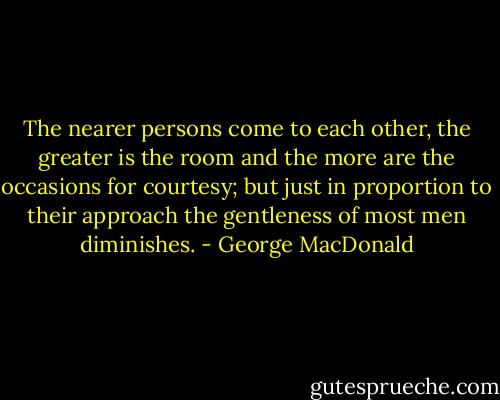 The nearer persons come to each other, the greater is the room and the more are the occasions for courtesy; but just in proportion to their approach the gentleness of most men diminishes. - George MacDonald