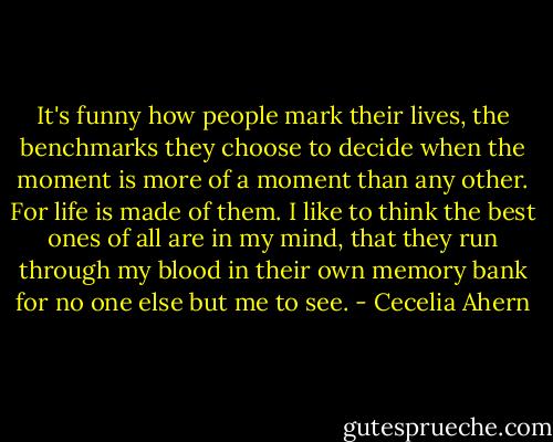 It's funny how people mark their lives, the benchmarks they choose to decide when the moment is more of a moment than any other. For life is made of them. I like to think the best ones of all are in my mind, that they run through my blood in their own memory bank for no one else but me to see. - Cecelia Ahern