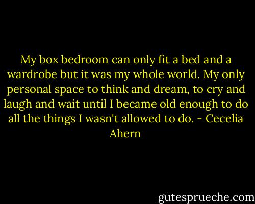 My box bedroom can only fit a bed and a wardrobe but it was my whole world. My only personal space to think and dream, to cry and laugh and wait until I became old enough to do all the things I wasn't allowed to do. - Cecelia Ahern