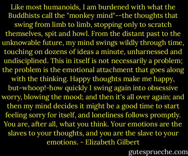Like most humanoids, I am burdened with what the Buddhists call the "monkey mind"--the thoughts that swing from limb to limb, stopping only to scratch themselves, spit and howl. From the distant past to the unknowable future, my mind swings wildly through time, touching on dozens of ideas a minute, unharnessed and undisciplined. This in itself is not necessarily a problem; the problem is the emotional attachment that goes along with the thinking. Happy thoughts make me happy, but-whoop!-how quickly I swing again into obsessive worry, blowing the mood; and then it's all over again; and then my mind decides it might be a good time to start feeling sorry for itself, and loneliness follows promptly. You are, after all, what you think. Your emotions are the slaves to your thoughts, and you are the slave to your emotions. - Elizabeth Gilbert