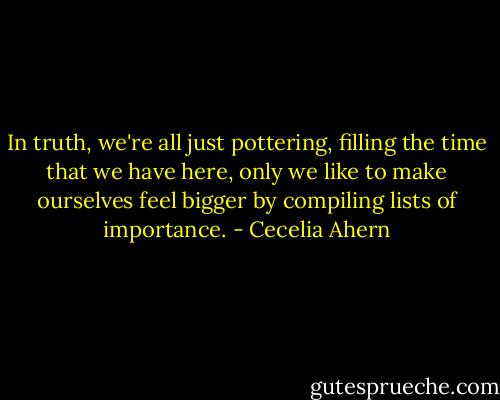 In truth, we're all just pottering, filling the time that we have here, only we like to make ourselves feel bigger by compiling lists of importance. - Cecelia Ahern