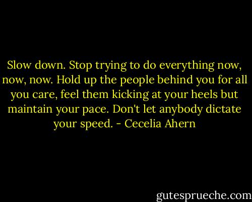 Slow down. Stop trying to do everything now, now, now. Hold up the people behind you for all you care, feel them kicking at your heels but maintain your pace. Don't let anybody dictate your speed. - Cecelia Ahern