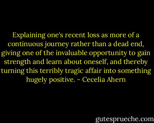 Explaining one's recent loss as more of a continuous journey rather than a dead end, giving one of the invaluable opportunity to gain strength and learn about oneself, and thereby turning this terribly tragic affair into something hugely positive. - Cecelia Ahern