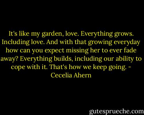 It's like my garden, love. Everything grows. Including love. And with that growing everyday how can you expect missing her to ever fade away? Everything builds, including our ability to cope with it. That's how we keep going. - Cecelia Ahern