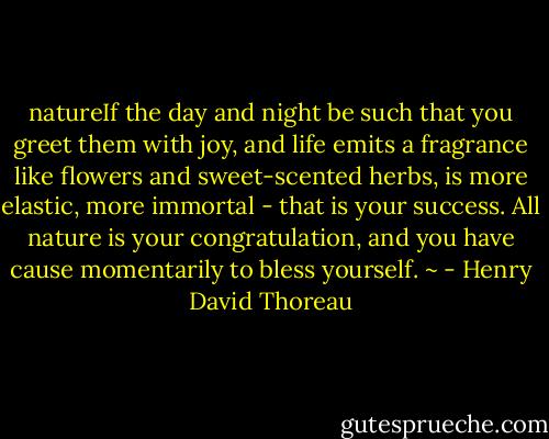 natureIf the day and night be such that you greet them with joy, and life emits a fragrance like flowers and sweet-scented herbs, is more elastic, more immortal - that is your success. All nature is your congratulation, and you have cause momentarily to bless yourself. ~ - Henry David Thoreau
