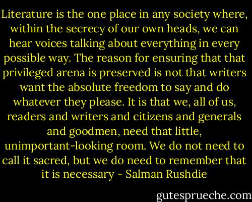 Literature is the one place in any society where, within the secrecy of our own heads, we can hear voices talking about everything in every possible way. The reason for ensuring that that privileged arena is preserved is not that writers want the absolute freedom to say and do whatever they please. It is that we, all of us, readers and writers and citizens and generals and goodmen, need that little, unimportant-looking room. We do not need to call it sacred, but we do need to remember that it is necessary - Salman Rushdie