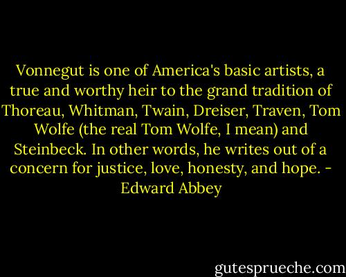 Vonnegut is one of America's basic artists, a true and worthy heir to the grand tradition of Thoreau, Whitman, Twain, Dreiser, Traven, Tom Wolfe (the real Tom Wolfe, I mean) and Steinbeck. In other words, he writes out of a concern for justice, love, honesty, and hope. - Edward Abbey