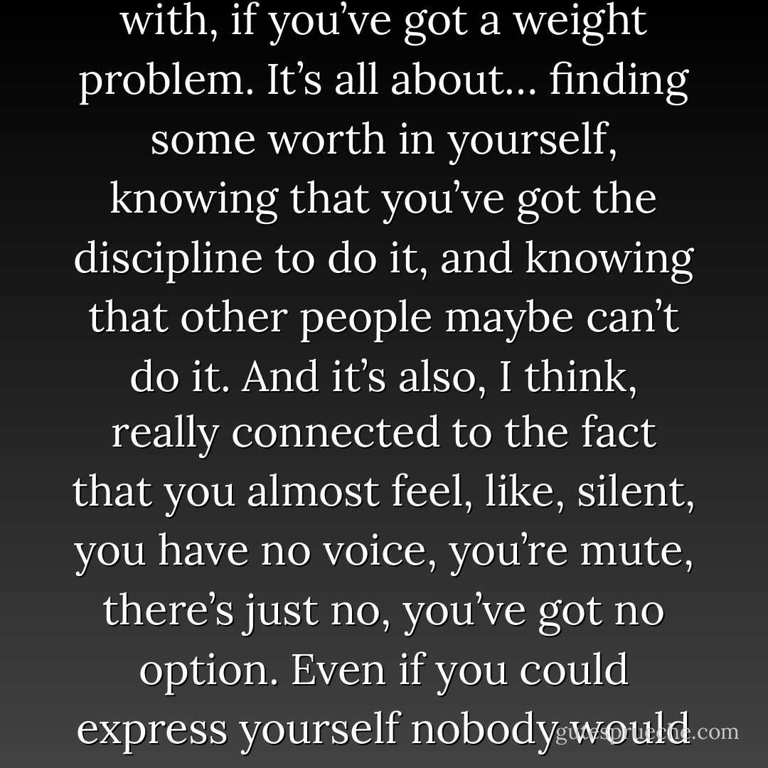 It’s all about self-discipline. Like, self-obsession is connected completely with self-loathing, and it’s the same with, if you’ve got a weight problem. It’s all about… finding some worth in yourself, knowing that you’ve got the discipline to do it, and knowing that other people maybe can’t do it. And it’s also, I think, really connected to the fact that you almost feel, like, silent, you have no voice, you’re mute, there’s just no, you’ve got no option. Even if you could express yourself nobody would listen anyway. Things that go on inside you, there’s no other way to get rid of them. - Richey Edwards