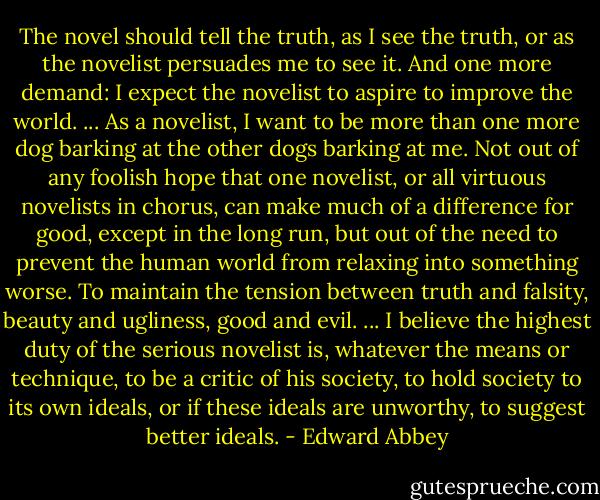The novel should tell the truth, as I see the truth, or as the novelist persuades me to see it. And one more demand: I expect the novelist to aspire to improve the world. ... As a novelist, I want to be more than one more dog barking at the other dogs barking at me. Not out of any foolish hope that one novelist, or all virtuous novelists in chorus, can make much of a difference for good, except in the long run, but out of the need to prevent the human world from relaxing into something worse. To maintain the tension between truth and falsity, beauty and ugliness, good and evil. ... I believe the highest duty of the serious novelist is, whatever the means or technique, to be a critic of his society, to hold society to its own ideals, or if these ideals are unworthy, to suggest better ideals. - Edward Abbey