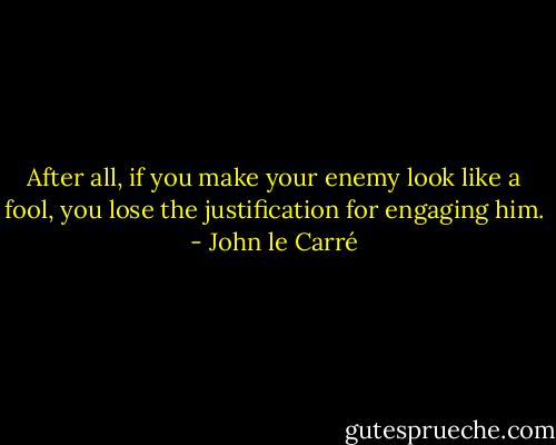After all, if you make your enemy look like a fool, you lose the justification for engaging him. - John le Carré