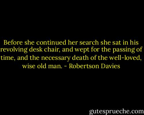 Before she continued her search she sat in his revolving desk chair, and wept for the passing of time, and the necessary death of the well-loved, wise old man. - Robertson Davies