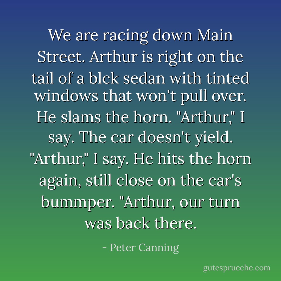 We are racing down Main Street. Arthur is right on the tail of a blck sedan with tinted windows that won't pull over. He slams the horn.<br />"Arthur," I say.<br />The car doesn't yield.<br />"Arthur," I say.<br />He hits the horn again, still close on the car's bummper.<br />"Arthur, our turn was back there. - Peter Canning