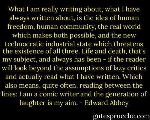 What I am really writing about, what I have always written about, is the idea of human freedom, human community, the real world which makes both possible, and the new technocratic industrial state which threatens the existence of all three. Life and death, that's my subject, and always has been - if the reader will look beyond the assumptions of lazy critics and actually read what I have written. Which also means, quite often, reading between the lines: I am a comic writer and the generation of laughter is my aim. - Edward Abbey